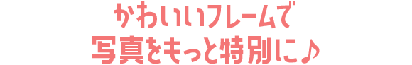 かわいいフレームで写真をもっと特別に♪